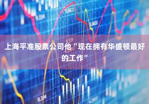 上海平准股票公司他“现在拥有华盛顿最好的工作”