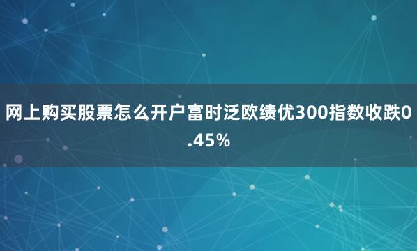 网上购买股票怎么开户富时泛欧绩优300指数收跌0.45%