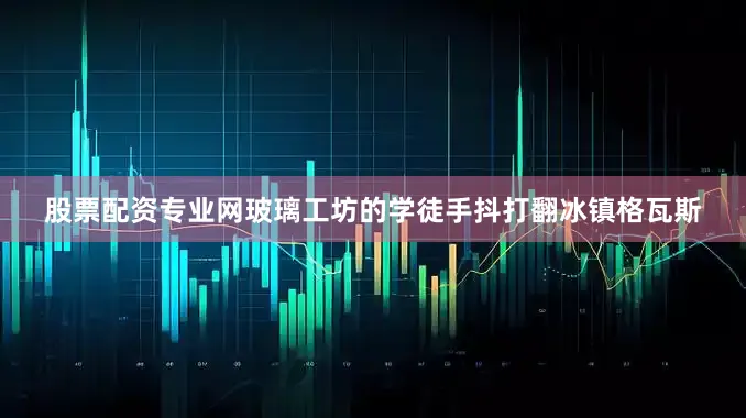 股票配资专业网玻璃工坊的学徒手抖打翻冰镇格瓦斯